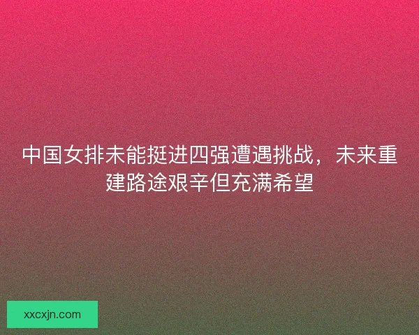 中国女排未能挺进四强遭遇挑战，未来重建路途艰辛但充满希望