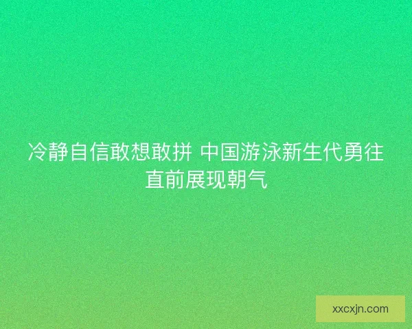 冷静自信敢想敢拼 中国游泳新生代勇往直前展现朝气 冷静自信敢想敢拼 中国游泳新生代勇往直前展现朝气