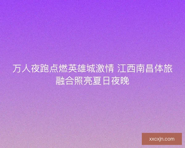 万人夜跑点燃英雄城激情 江西南昌体旅融合照亮夏日夜晚