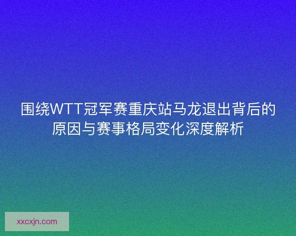 围绕WTT冠军赛重庆站马龙退出背后的原因与赛事格局变化深度解析
