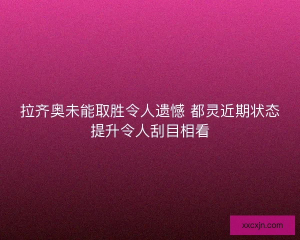 拉齐奥未能取胜令人遗憾 都灵近期状态提升令人刮目相看