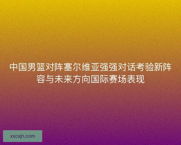中国男篮对阵塞尔维亚强强对话考验新阵容与未来方向国际赛场表现