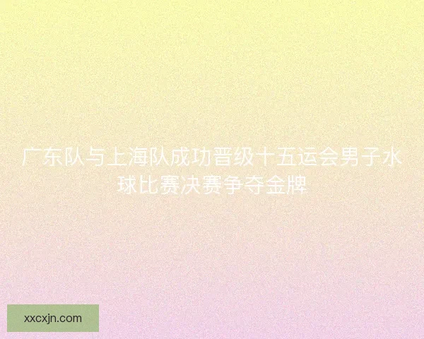 广东队与上海队成功晋级十五运会男子水球比赛决赛争夺金牌 广东队与上海队成功晋级十五运会男子水球比赛决赛争夺金牌