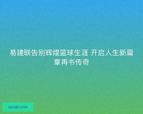 易建联告别辉煌篮球生涯 开启人生新篇章再书传奇 易建联告别辉煌篮球生涯 开启人生新篇章再书传奇