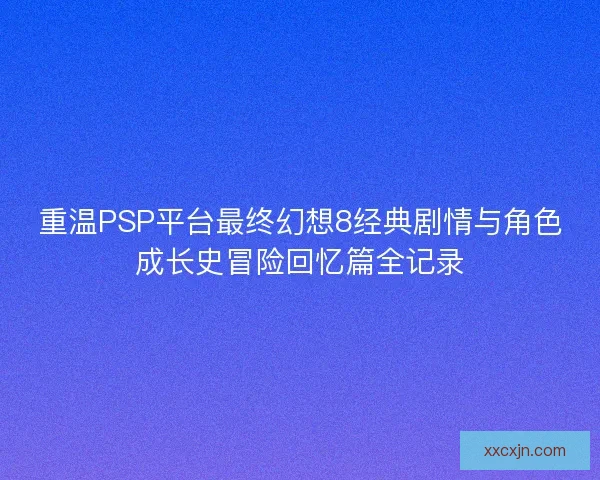 重温PSP平台最终幻想8经典剧情与角色成长史冒险回忆篇全记录 重温PSP平台最终幻想8经典剧情与角色成长史冒险回忆篇全记录