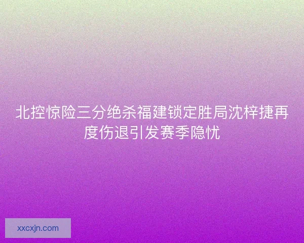 北控惊险三分绝杀福建锁定胜局沈梓捷再度伤退引发赛季隐忧 北控惊险三分绝杀福建锁定胜局沈梓捷再度伤退引发赛季隐忧