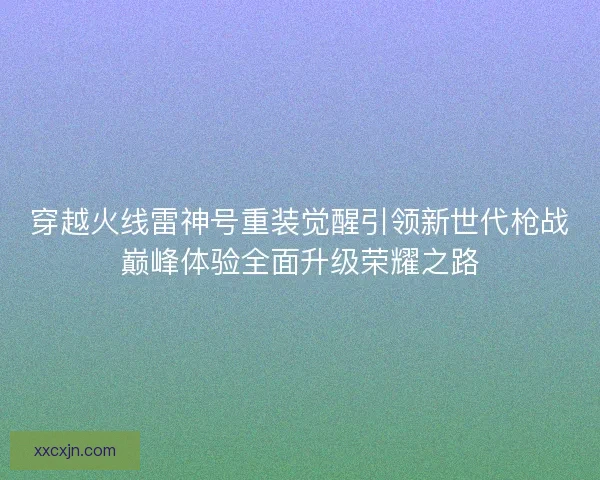 穿越火线雷神号重装觉醒引领新世代枪战巅峰体验全面升级荣耀之路