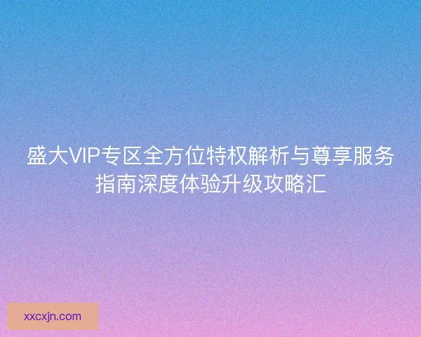 盛大VIP专区全方位特权解析与尊享服务指南深度体验升级攻略汇
