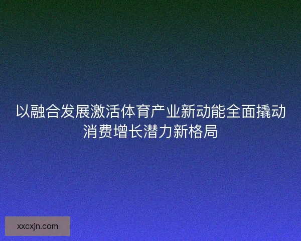 以融合发展激活体育产业新动能全面撬动消费增长潜力新格局 以融合发展激活体育产业新动能全面撬动消费增长潜力新格局