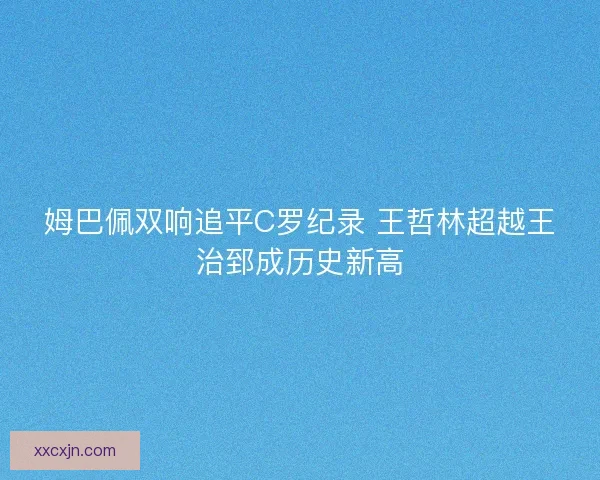 姆巴佩双响追平C罗纪录 王哲林超越王治郅成历史新高