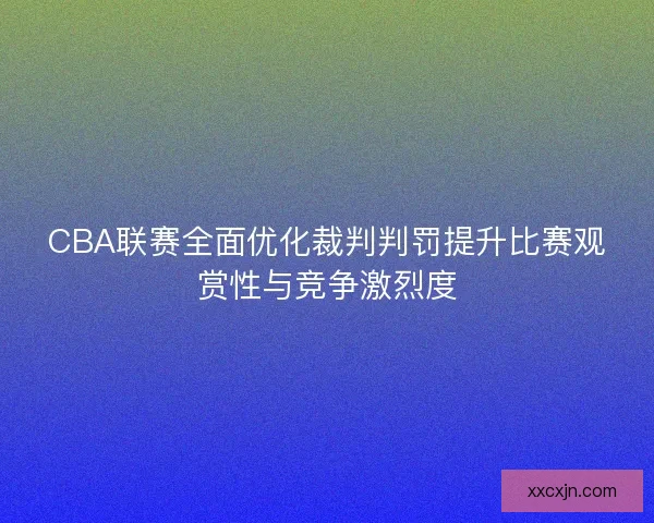 CBA联赛全面优化裁判判罚提升比赛观赏性与竞争激烈度