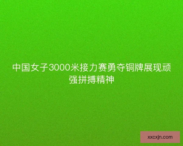 中国女子3000米接力赛勇夺铜牌展现顽强拼搏精神 中国女子3000米接力赛勇夺铜牌展现顽强拼搏精神