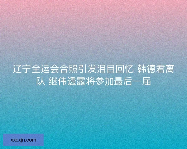辽宁全运会合照引发泪目回忆 韩德君离队 继伟透露将参加最后一届