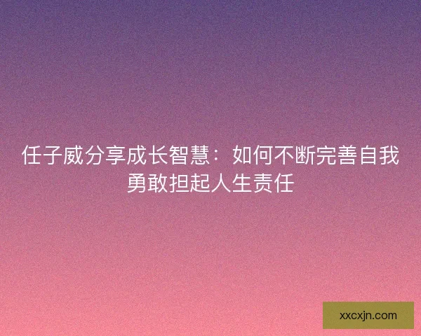 任子威分享成长智慧:如何不断完善自我勇敢担起人生责任 任子威分享成长智慧:如何不断完善自我勇敢担起人生责任