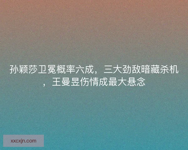孙颖莎卫冕概率六成，三大劲敌暗藏杀机，王曼昱伤情成最大悬念