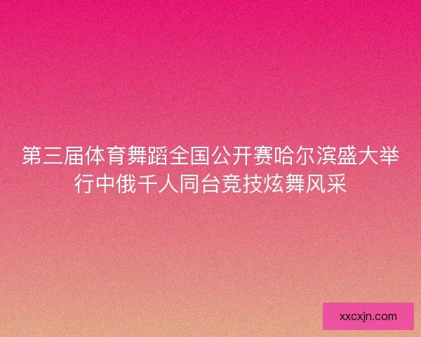 第三届体育舞蹈全国公开赛哈尔滨盛大举行中俄千人同台竞技炫舞风采