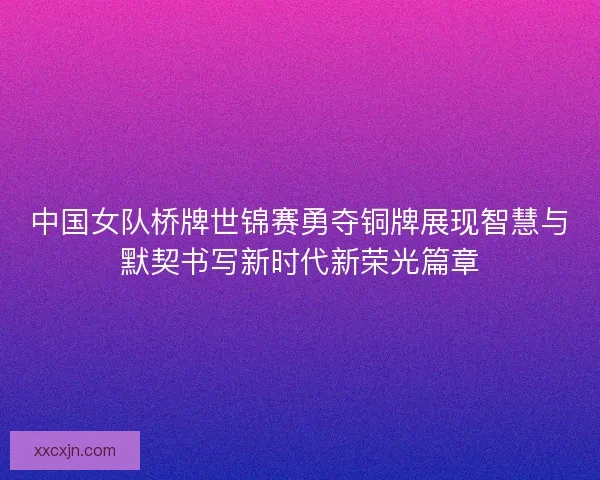 中国女队桥牌世锦赛勇夺铜牌展现智慧与默契书写新时代新荣光篇章 中国女队桥牌世锦赛勇夺铜牌展现智慧与默契书写新时代新荣光篇章