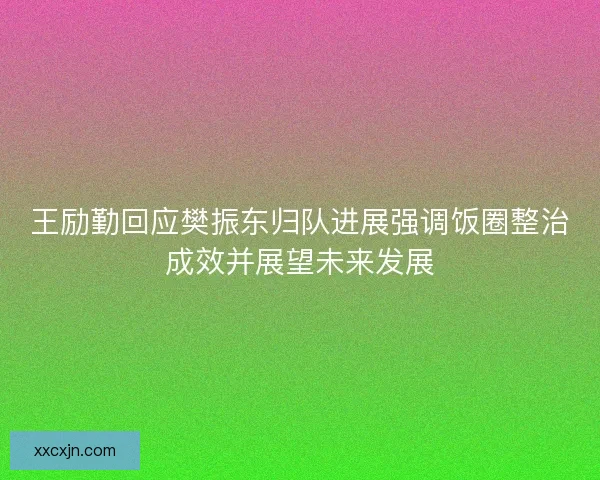 王励勤回应樊振东归队进展强调饭圈整治成效并展望未来发展 王励勤回应樊振东归队进展强调饭圈整治成效并展望未来发展