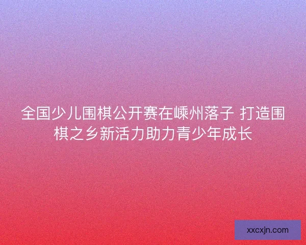 全国少儿围棋公开赛在嵊州落子 打造围棋之乡新活力助力青少年成长